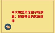 中大破壁灵芝孢子粉胶囊：健康养生的优质选择