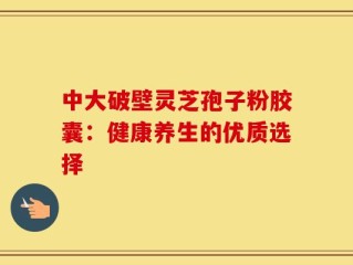 中大破壁灵芝孢子粉胶囊：健康养生的优质选择