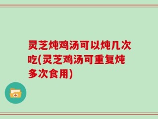 灵芝炖鸡汤可以炖几次吃(灵芝鸡汤可重复炖多次食用)