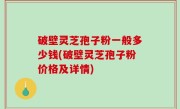 破壁灵芝孢子粉一般多少钱(破壁灵芝孢子粉价格及详情)