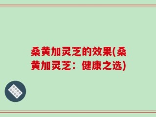 桑黄加灵芝的效果(桑黄加灵芝：健康之选)