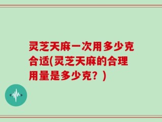灵芝天麻一次用多少克合适(灵芝天麻的合理用量是多少克？)