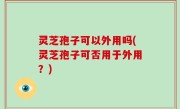 灵芝孢子可以外用吗(灵芝孢子可否用于外用？)