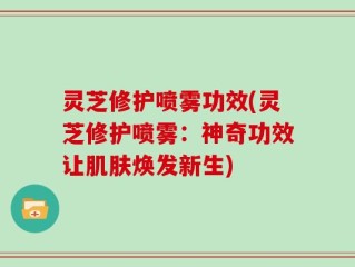 灵芝修护喷雾功效(灵芝修护喷雾：神奇功效让肌肤焕发新生)