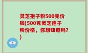 灵芝孢子粉500克价钱(500克灵芝孢子粉价格，你想知道吗？)