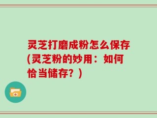 灵芝打磨成粉怎么保存(灵芝粉的妙用：如何恰当储存？)