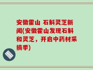 安徽霍山 石斛灵芝新闻(安徽霍山发现石斛和灵芝，开启中药材采摘季)