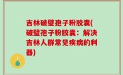 吉林破璧孢子粉胶囊(破璧孢子粉胶囊：解决吉林人群常见疾病的利器)