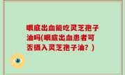 眼底出血能吃灵芝孢子油吗(眼底出血患者可否摄入灵芝孢子油？)