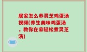 居家怎么养灵芝鸡蛋汤视频(养生美味鸡蛋汤，教你在家轻松煮灵芝汤)