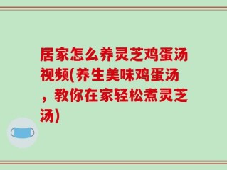 居家怎么养灵芝鸡蛋汤视频(养生美味鸡蛋汤，教你在家轻松煮灵芝汤)