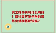 灵芝孢子粉和什么喝好？探讨灵芝孢子粉的营养价值和搭配饮品？