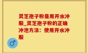 灵芝孢子粉是用开水冲服_灵芝孢子粉的正确冲泡方法：使用开水冲服