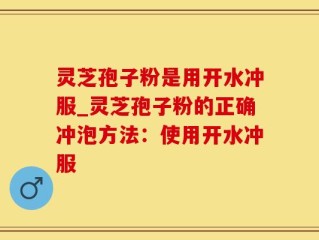灵芝孢子粉是用开水冲服_灵芝孢子粉的正确冲泡方法：使用开水冲服