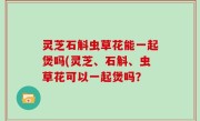 灵芝石斛虫草花能一起煲吗(灵芝、石斛、虫草花可以一起煲吗？