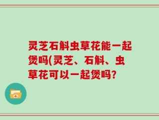 灵芝石斛虫草花能一起煲吗(灵芝、石斛、虫草花可以一起煲吗？
