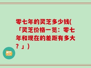 零七年的灵芝多少钱(「灵芝价格一览：零七年和现在的差距有多大？」)