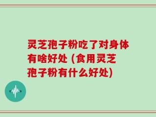 灵芝孢子粉吃了对身体有啥好处 (食用灵芝孢子粉有什么好处)