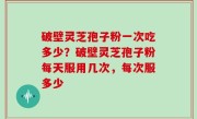 破壁灵芝孢子粉一次吃多少？破壁灵芝孢子粉每天服用几次，每次服多少
