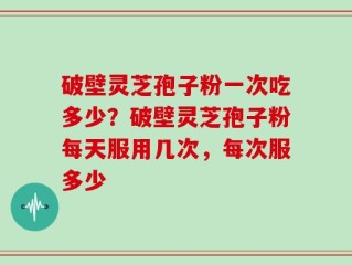 破壁灵芝孢子粉一次吃多少？破壁灵芝孢子粉每天服用几次，每次服多少