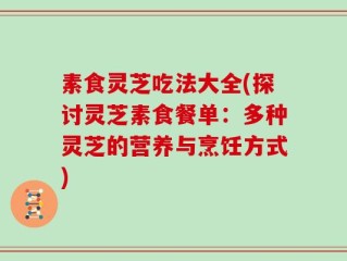素食灵芝吃法大全(探讨灵芝素食餐单：多种灵芝的营养与烹饪方式)