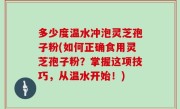 多少度温水冲泡灵芝孢子粉(如何正确食用灵芝孢子粉？掌握这项技巧，从温水开始！)