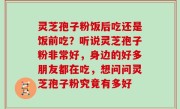 灵芝孢子粉饭后吃还是饭前吃？听说灵芝孢子粉非常好，身边的好多朋友都在吃，想问问灵芝孢子粉究竟有多好
