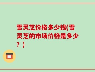 雪灵芝价格多少钱(雪灵芝的市场价格是多少？)