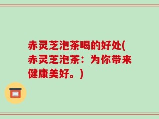 赤灵芝泡茶喝的好处(赤灵芝泡茶：为你带来健康美好。)