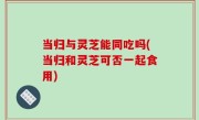 当归与灵芝能同吃吗(当归和灵芝可否一起食用)