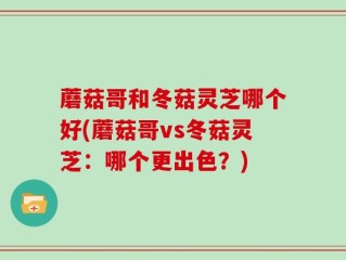 蘑菇哥和冬菇灵芝哪个好(蘑菇哥vs冬菇灵芝：哪个更出色？)