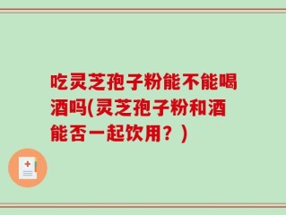 吃灵芝孢子粉能不能喝酒吗(灵芝孢子粉和酒能否一起饮用？)