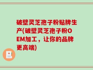 破壁灵芝孢子粉贴牌生产(破壁灵芝孢子粉OEM加工，让你的品牌更高端)