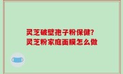 灵芝破壁孢子粉保健？灵芝粉家庭面膜怎么做