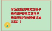 甘油三酯高喝灵芝孢子粉有用吗(喝灵芝孢子粉是否能有效降低甘油三酯？)