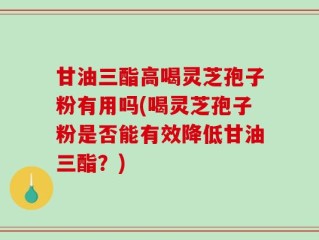 甘油三酯高喝灵芝孢子粉有用吗(喝灵芝孢子粉是否能有效降低甘油三酯？)