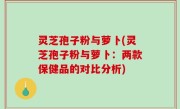 灵芝孢子粉与萝卜(灵芝孢子粉与萝卜：两款保健品的对比分析)