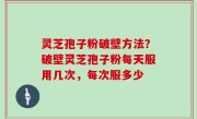 灵芝孢子粉破壁方法？破壁灵芝孢子粉每天服用几次，每次服多少