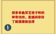 探索老曲灵芝孢子粉的神奇功效，直播间带你了解健康新选择