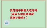 灵芝孢子粉老人吃好吗 (老年人适合食用灵芝孢子粉吗？)