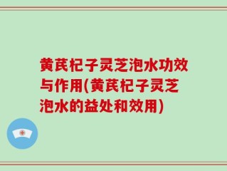 黄芪杞子灵芝泡水功效与作用(黄芪杞子灵芝泡水的益处和效用)