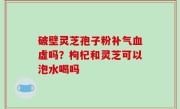 破壁灵芝孢子粉补气血虚吗？枸杞和灵芝可以泡水喝吗