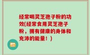 经常喝灵芝孢子粉的功效(经常食用灵芝孢子粉，拥有健康的身体和充沛的能量！)