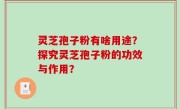 灵芝孢子粉有啥用途？探究灵芝孢子粉的功效与作用？