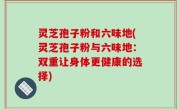 灵芝孢子粉和六味地(灵芝孢子粉与六味地：双重让身体更健康的选择)