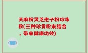 天麻粉灵芝孢子粉珍珠粉(三种珍贵粉末结合，带来健康功效)
