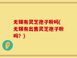 无锡有灵芝孢子粉吗(无锡有出售灵芝孢子粉吗？)