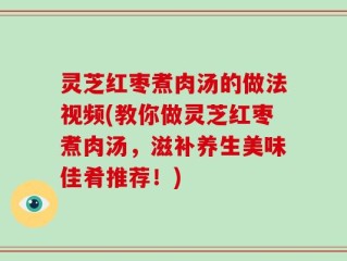 灵芝红枣煮肉汤的做法视频(教你做灵芝红枣煮肉汤，滋补养生美味佳肴推荐！)