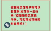 空腹吃灵芝孢子粉可以和花粉,松花粉一起吃吗 (空腹服用灵芝孢子粉，可和花松花粉同时食用吗？)