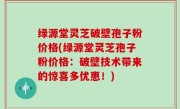绿源堂灵芝破壁孢子粉价格(绿源堂灵芝孢子粉价格：破壁技术带来的惊喜多优惠！)